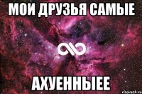 мои друзья самые АХУЕННЫЕЕ