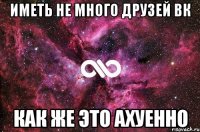 иметь не много друзей ВК как же это ахуенно