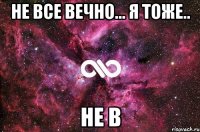 не все вечно... я тоже.. не в