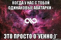 когда у нас с тобой одинаковые аватарки - это просто о*уенно:)*