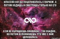 классно когда поцеловалась с парнем , а потом ходишь и смотришь только на его а он не обращаешь внимание... так обидно... но потом вспоминаешь что уже с ним целовалась