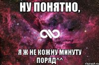 Ну понятно, я ж не кожну минуту поряд^^