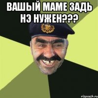 Вашый маме задь нэ нужен??? 