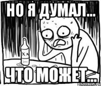 но я думал... что может...