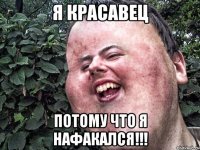 Я красавец потому что я нафакался!!!