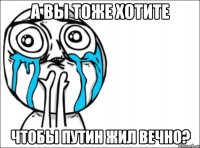 А вы тоже хотите чтобы Путин жил вечно?