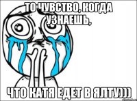 То чувство, когда узнаешь, что Катя едет в Ялту)))