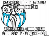 как хорошо когда наша тройка вмести Арина,Вика , Оляb а наш спонсор переводчик- Pou