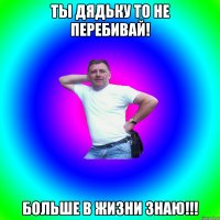 Ты дядьку то не перебивай! больше в жизни знаю!!!