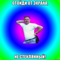 отойди от экрана, не стеклянный!