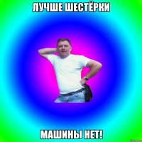 лучше шестёрки машины нет!