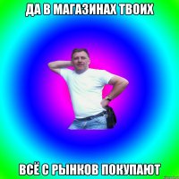 Да в магазинах твоих всё с рынков покупают