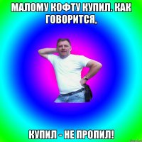 малому кофту купил. как говорится, купил - не пропил!