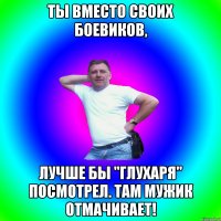 ты вместо своих боевиков, лучше бы "глухаря" посмотрел. там мужик отмачивает!