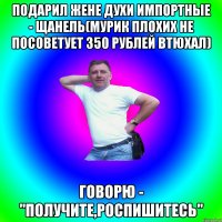 подарил жене духи импортные - щанель(мурик плохих не посоветует 350 рублей втюхал) говорю - "получите,роспишитесь"