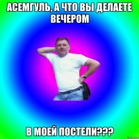 АСЕМГУЛЬ, А ЧТО ВЫ ДЕЛАЕТЕ ВЕЧЕРОМ В МОЕЙ ПОСТЕЛИ???