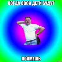 КОГДА СВОИ ДЕТИ БУДУТ ПОЙМЕШЬ