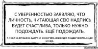 С уверенностью заявляю, что личность, читающая сею надпись будет счастлива, только нужно подождать. Ещё подождать. А пока её друзья не дадут ей соскучиться и будут поддерживать её до конца.