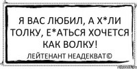 Я вас Любил, а х*ли толку, е*аться хочется как волку! Лейтенант Неадекват©