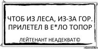 чтоб из леса, из-за гор. прилетел в e*ло топор Лейтенант Неадекват©