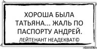 Хороша была Татьяна... Жаль по паспорту Андрей. Лейтенант Неадекват©