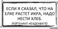 Если я сказал, что на елке растет икра, надо нести хлеб. Лейтенант Неадекват©