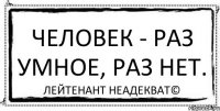 Человек - раз умное, раз нет. Лейтенант Неадекват©