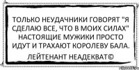 Только неудачники говорят "я сделаю все, что в моих силах" Настоящие мужики просто идут и трахают королеву бала. Лейтенант Неадекват©