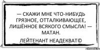 — Скажи мне что-нибудь грязное, отталкивающее, лишённое всякого смысла! — Матан. Лейтенант Неадекват©