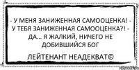 - у меня заниженная самооценка! - у тебя заниженная самооценка?! - да... я жалкий, ничего не добившийся Бог Лейтенант Неадекват©