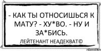 - Как ты относишься к мату? - Ху*во. - Ну и за*бись. Лейтенант Неадекват©