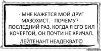 - Мне кажется мой друг мазохист. - Почему? - Последний раз, когда я его бил кочергой, он почти не кричал. Лейтенант Неадекват©