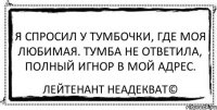 Я спросил у тумбочки, где моя любимая. Тумба не ответила, полный игнор в мой адрес. Лейтенант Неадекват©