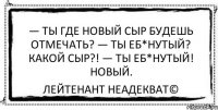 — Ты где новый сыр будешь отмечать? — Ты еб*нутый? Какой сыр?! — Ты еб*нутый! Новый. Лейтенант Неадекват©