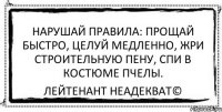 Нарушай правила: прощай быстро, целуй медленно, жри строительную пену, спи в костюме пчелы. Лейтенант Неадекват©