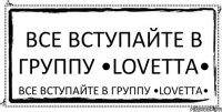 Все вступайте в группу •Lovetta• Все вступайте в группу •Lovetta•