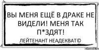 Вы меня ещё в драке не видели! Меня так п*здят! Лейтенант Неадекват©