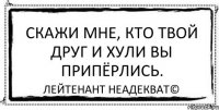 Скажи мне, кто твой друг и хули вы припёрлись. Лейтенант Неадекват©