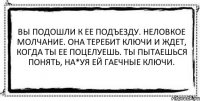 Вы подошли к ее подъезду. Неловкое молчание. Она теребит ключи и ждет, когда ты ее поцелуешь. Ты пытаешься понять, на*уя ей гаечные ключи. 