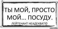 Ты мой, просто мой... посуду. Лейтенант Неадекват©