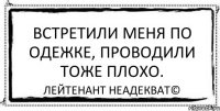 Встретили меня по одежке, проводили тоже плохо. Лейтенант Неадекват©