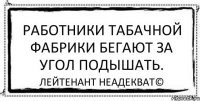 Работники табачной фабрики бегают за угол подышать. Лейтенант Неадекват©