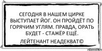 Сегодня в нашем цирке выступает йог. Он пройдёт по горячим углям. Правда, орать будет - стажёр ещё. Лейтенант Неадекват©