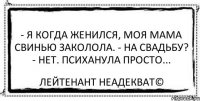 - Я когда женился, моя мама свинью заколола. - На свадьбу? - Нет. Психанула просто... Лейтенант Неадекват©