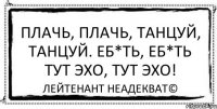 Плачь, плачь, танцуй, танцуй. Еб*ть, еб*ть тут эхо, тут эхо! Лейтенант Неадекват©