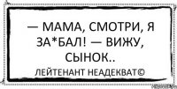 — Мама, смотри, я за*бал! — Вижу, сынок.. Лейтенант Неадекват©