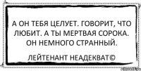 А он тебя целует. Говорит, что любит. А ты мертвая сорока. Он немного странный. Лейтенант Неадекват©