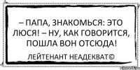 – Папа, знакомься: это Люся! – Ну, как говорится, пошла вон отсюда! Лейтенант Неадекват©