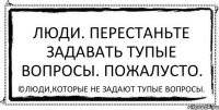 Люди. Перестаньте задавать тупые вопросы. Пожалусто. ©Люди,которые не задают тупые вопросы.