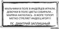 Мальчики в поле в индейцев играли, Девочки в поле цветы собирали... Маряна нагнулась - в ЖОПЕ топор! Метко стреляет индеец Игор!!! ПС. Дмитрий Заплишный